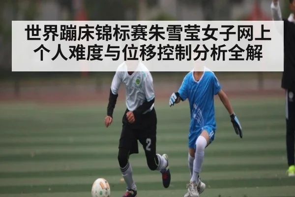世界蹦床锦标赛朱雪莹女子网上个人难度与位移控制分析全解