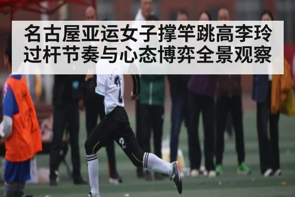 名古屋亚运女子撑竿跳高李玲过杆节奏与心态博弈全景观察