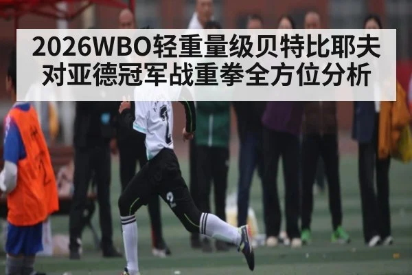 2026WBO轻重量级贝特比耶夫对亚德冠军战重拳全方位分析