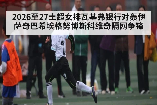 2026至27土超女排瓦基弗银行对轰伊萨奇巴希埃格努博斯科维奇隔网争锋